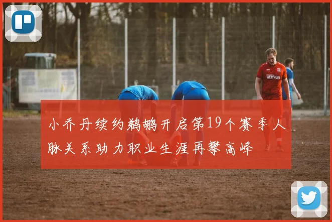 小乔丹续约鹈鹕开启第19个赛季人脉关系助力职业生涯再攀高峰