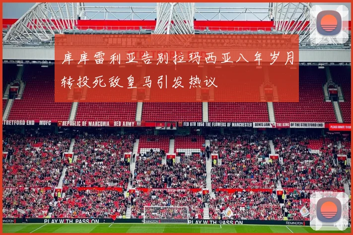库库雷利亚告别拉玛西亚八年岁月转投死敌皇马引发热议
