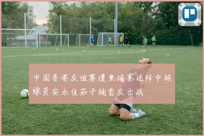 中国香港友谊赛遭柬埔寨逆转中超球员安永佳茹子楠首发出战