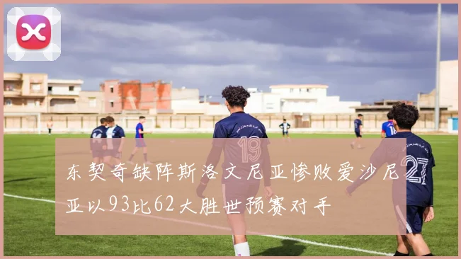 东契奇缺阵斯洛文尼亚惨败爱沙尼亚以93比62大胜世预赛对手