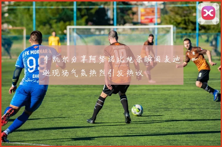 李凯尔分享阿努诺比绝杀瞬间麦迪逊现场气氛热烈引发热议