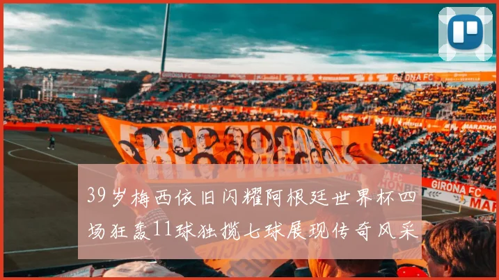 39岁梅西依旧闪耀阿根廷世界杯四场狂轰11球独揽七球展现传奇风采