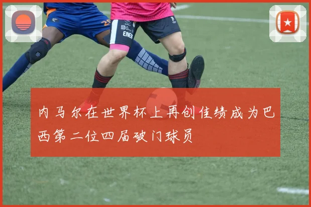 内马尔在世界杯上再创佳绩成为巴西第二位四届破门球员