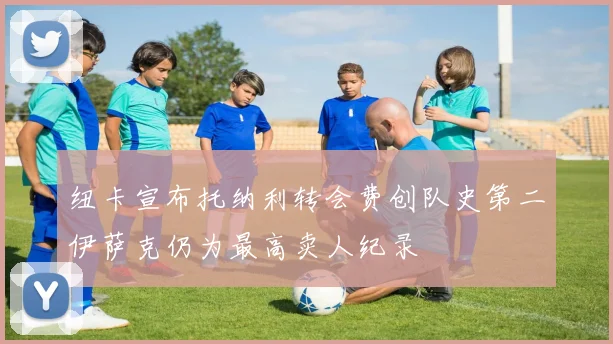 纽卡宣布托纳利转会费创队史第二伊萨克仍为最高卖人纪录