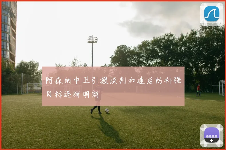 阿森纳中卫引援谈判加速后防补强目标逐渐明朗